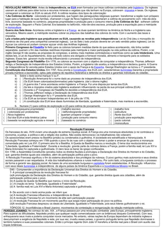 REVOLUÇÃO AMERICANA: Antes da Independência, os EUA eram formados por treze colônias controladas pela Inglaterra. Os ingleses
     usavam as colônias para obter lucros e recursos minerais e vegetais que não tenham na Europa, cobravam impostos e taxas. Os ingleses
     começaram a colonizar os EUA no século XVII. A colônia recebeu dois tipos de colonização:
     1-As Colônias do Norte : colonizada por protestantes, que fugiam das perseguições religiosas queriam transformar a região num próspero
     lugar para a habitação de suas famílias, chamaram o lugar de Nova Inglaterra e implantaram a colônia de povoamento com: mão-de-obra
     livre, economia baseada no comércio, pequenas propriedades e produção para o consumo interno.2-As Colônias do Sul : sofreram colônia
     de exploração. Seguiam o Pacto Colonial. Era baseada no latifúndio, mão-de-obra escrava, produção para a exportação para a metrópole
     e monocultura.
     Guerra dos Sete Anos- Aconteceu entre a Inglaterra e a França as duas queriam territórios na América do Norte e a Inglaterra saiu
     vencedora. Mesmo assim, a metrópole resolveu cobrar os prejuízos das batalhas dos colonos do norte. Com o aumento das taxas e
     impostos.
     Leis criadas pela Inglaterra que prejudicaram os EUA, causando as revoltas pela independência: Lei do Chá (deu o monopólio do
     comércio de chá para uma companhia comercial inglesa), Lei do Selo ( todo produto deveria ter um selo vendido pelos ingleses), Lei do
     Açúcar (os colonos só podiam comprar açúcar vindo das Antilhas Inglesas).
     Primeiro Congresso da Filadélfia foi feito para os colonos tomarem medidas diante do que estava acontecendo, não tinha caráter
     separatista, queriam o fim das medidas restritivas impostas pela metrópole e maior participação na vida política da colônia. Porém, o rei
     inglês George III não aceitou as propostas do congresso, e adotou mais medidas controladoras e restritivas como as Leis Intoleráveis. Uma
     destas leis, a Lei do Aquartelamento, dizia que todo colono era obrigado a fornecer moradia, alimento e transporte para os soldados
     ingleses. Essas leis geraram muita revolta influenciando o processo de independência.
     Segundo Congresso da Filadélfia- Em 1776, os colonos se reuniram com o objetivo de conquistar a independência. Thomas Jefferson
     redigiu a Declaração de Independência dos Estados Unidos. Porém, a Inglaterra não aceitou a independência e declarou guerra. A Guerra
     de Independência foi vencida pelos Estados Unidos com o apoio da França e da Espanha. George Washington se tornou o 1º presidente.
     Constituição dos Estados Unidos- Em 1787, ficou pronta a Constituição dos EUA com características iluministas.Garantia a propriedade
     privada,manteve a escravidão, optou pelo sistema de república federativa e defendia os direitos e garantias individuais do cidadão.
               5- Sobre o texto acima marque V ou F.
               a) ( ) Revolução Americana foi o nome dado ao processo de independência dos EUA.
               b) ( ) Os EUA foram colonizados(dominados) pela Inglaterra. (daí o idioma inglês)
               c) ( ) A guerra dos 7 anos aconteceu entre Inglaterra e França. Foi uma disputa por terras dos EUA.
               d) ( ) As leis e impostos criados pela Inglaterra acabaram influenciando na perda da sua principal colônia (EUA)
               e) ( ) Durante o 2º Congresso de Filadélfia foi decidido a Independência dos EUA.
               f) ( ) Thomas Jefferson redigiu a Declaração de Independência dos EUA
               g) ( ) George Washington foi o 1º presidente dos EUA.
               h) ( ) Os EUA se tornaram Independentes em 4 de julho de 1776.
               i) ( ) A constituição dos EUA teve ideais Iluministas de liberdade, igualdade e fraternidade, mas manteve a escravidão.
              6- Numere (1) para colônia de exploração e (2) para colônia de povoamento
 (    )minifúndio(pequena propriedade)             ( ) trabalho escravo                            (   ) trabalho livre
 (    ) colonizada por protestantes                 ( ) latifúndio(grande propriedade)             (   ) policultura
(    ) Nova Inglaterra                             ( )queriam prosperar o lugar                    (   ) Norte dos EUA
(    ) Sul dos EUA e toda América Latina           ( ) produção para consumo interno               (   ) produção para exportação.
(    ) baseada na exploração agrícola e mineral    ( ) baseada no comércio                         (   ) pacto colonial.
                                                                                                   (   ) monocultura

                                                                    Revolução Francesa
     Os franceses do séc. XVIII viviam uma situação de extrema injustiça social. A França era uma monarquia absolutista (o rei controlava a
     economia, a justiça, a política e até a religião dos súditos. Não existia democracia ( os trabalhadores não votavam)
     Os oposicionistas eram presos na Bastilha (prisão) ou condenados à guilhotina. A sociedade era estratificada e hierarquizada. A
     Revolução Francesa começou em 1789 quando o povo foi às ruas com o objetivo de tomar o poder e arrancar do governo a monarquia
     comandada pelo rei Luis XVI. O primeiro alvo foi a Bastilha. A Queda da Bastilha marcou a revolução. O lema dos revolucionários era
     "Liberdade, Igualdade e Fraternidade”. Durante a revolução grande parte da nobreza deixou a França, porém a família real( rei Luis XVI e
     Maria Antonieta) foi capturada e guilhotinada. O clero teve os bens( da igreja) confiscados.
     Em 1789, a Assembléia Constituinte cancelou todos os direitos feudais e promulgou a Declaração dos Direitos do Homem e do Cidadão,
     que garantia direitos iguais aos cidadãos, além de participação política para o povo.
      A Revolução Francesa significou o fim do sistema absolutista e dos privilégios da nobreza. O povo ganhou mais autonomia e seus direitos
     sociais passaram a ser respeitados. A vida dos trabalhadores urbanos e rurais melhorou. Por outro lado, a burguesia conduziu o processo
     de forma a garantir seu domínio social. As bases de uma sociedade burguesa e capitalista foram estabelecidas. A Revolução influenciou
     com seus ideais iluministas a independência de alguns países da América Espanhola e a Inconfidência Mineira no Brasil.
         D40 - Compreender a importância da Declaração Universal dos Direitos do Homem e do Cidadão.
         7- A principal conseqüência da revolução francesa foi:
         (a)A promulgação da Declaração dos Direitos do Homem e do Cidadão, que garantia direitos iguais aos cidadãos, além de
         participação política para o povo.
         (b) A queda da Queda da Bastilha que marcou o início da Revolução.
         (c ) A criação do lema "Liberdade, Igualdade e Fraternidade”.
         (d) A família real( rei Luis XVI e Maria Antonieta) capturada e guilhotinada.

         8- De acordo com o texto acima pode- se inferir que:
         (a) A revolução Francesa influenciou a Independência do Brasil.
         (b) A revolução Francesa foi um movimento de elite sem participação popular.
         (c ) A revolução Francesa foi um movimento pacífico que exigia maior participação do povo na política.
         (d)A revolução Francesa desprezou os ideais de Liberdade, Igualdade e Fraternidade, pois seus líderes guilhotinaram o rei.
       TÓPICOS 12. Inconfidências e Brasil Joanino: movimentos de contestação e reorganização da relação metrópole-colônia.
PERÍODO JOANINO: No começo do séc. XIX , a França passava por uma revolução combatida pela Europa, principalmente Inglaterra.
Para superar as dificuldades, Napoleão proibiu que qualquer nação comercializasse com os britânicos( bloqueio Continental). Com isso,
enfraqueceria seus rivais e poderia conquistar novos mercados. No entanto, várias nações da Europa dependiam da indústria inglesa e
descumpriram a exigência de Napoleão e este, por sua vez, invadiu esses países, o governo português temia que Napoleão dominasse o
território lusitano e suas possessões coloniais. Então o príncipe regente Dom João VI transferiu a família real para o Brasil com auxílio das
tropas britânicas.
 