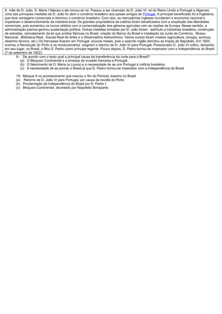 A mãe de D. João, D. Maria I faleceu e ele tornou-se rei. Passou a ser chamado de D. João VI, rei do Reino Unido a Portugal e Algarves.
Uma das principais medidas de D. João foi abrir o comércio brasileiro aos países amigos de Portugal. A principal beneficiada foi a Inglaterra,
que teve vantagens comerciais e dominou o comércio brasileiro. Com isso, as mercadorias inglesas inundaram a economia nacional e
impediram o desenvolvimento da indústria local. Os grandes proprietários da colônia foram beneficiados com a ampliação das liberdades
comerciais, pois aumentou os lucros obtidos com a comercialização dos gêneros agrícolas com as nações da Europa. Nesse sentido, a
administração joanina ganhou sustentação política. Outras medidas tomadas por D. João foram: estímulo a indústrias brasileira, construção
de estradas, cancelamento da lei que proibia fábricas no Brasil, criação do Banco do Brasil e instalação da Junta de Comércio, Museu
Nacional, Biblioteca Real, Escola Real de Artes e o Observatório Astronômico. Vários cursos foram criados (agricultura, cirurgia, química,
desenho técnico, etc.) Os franceses ficaram em Portugal poucos meses, pois o exército inglês derrotou as tropas de Napoleão. Em 1820,
ocorreu a Revolução do Porto e os revolucionários exigiram o retorno de D. João VI para Portugal. Pressionado D. João VI voltou, deixando
em seu lugar, no Brasil, o filho D. Pedro como príncipe regente. Pouco depois, D. Pedro tornou-se imperador com a Independência do Brasil
(7 de setembro de 1822).
        9- De acordo com o texto qual a principal causa da transferência da corte para o Brasil?
          (a) O Bloqueio Continental e a ameaça de invasão francesa a Portugal.
          (b) O falecimento de D. Maria (a Louca) e a necessidade de se unir Portugal á colônia brasileira.
          (c) A necessidade de se povoar o Brasil já que D. Pedro tornou-se imperador com a Independência do Brasil

       10-   Marque X no acontecimento que marcou o fim do Período Joanino no Brasil
       (a)   Retorno de D. João VI para Portugal, por causa da revolta do Porto
       (b)   Proclamação da Independência do Brasil por D. Pedro I.
       (c)   Bloqueio Continental, decretado por Napoleão Bonaparte.
 