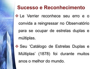 www.themegallery.com
Sucesso e Reconhecimento
 Le Verrier reconhece seu erro e o
convida a reingressar no Observatório
para se ocupar de estrelas duplas e
múltiplas.
 Seu ‘Catálogo de Estrelas Duplas e
Múltiplas’ (1878) foi durante muitos
anos o melhor do mundo.
 