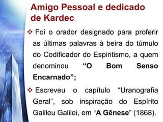www.themegallery.com
Amigo Pessoal e dedicado
de Kardec
 Foi o orador designado para proferir
as últimas palavras à beira do túmulo
do Codificador do Espiritismo, a quem
denominou “O Bom Senso
Encarnado”;
 Escreveu o capítulo “Uranografia
Geral”, sob inspiração do Espírito
Galileu Galilei, em “A Gênese” (1868).
 