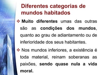 www.themegallery.com
Diferentes categorias de
mundos habitados
 Muito diferentes umas das outras
são as condições dos mundos,
quanto ao grau de adiantamento ou de
inferioridade dos seus habitantes.
 Nos mundos inferiores, a existência é
toda material, reinam soberanas as
paixões, sendo quase nula a vida
moral.
 
