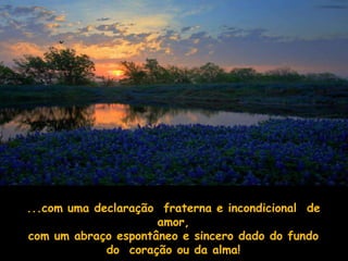 ...com uma declaração fraterna e incondicional de
                     amor,
com um abraço espontâneo e sincero dado do fundo
             do coração ou da alma!
 