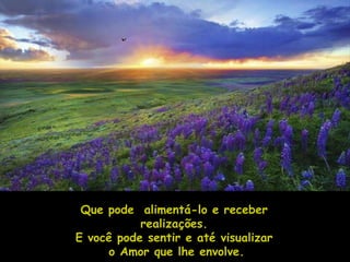 Que pode alimentá-lo e receber
           realizações.
E você pode sentir e até visualizar
     o Amor que lhe envolve.
 