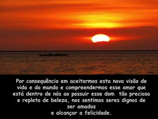 Por consequência em aceitarmos esta nova visão de
 vida e do mundo e compreendermos esse amor que
está dentro de nós ao possuir esse dom tão precioso
  e repleto de beleza, nos sentimos seres dignos de
                     ser amados
               e alcançar a felicidade.
 