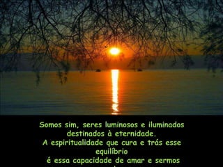 Somos sim, seres luminosos e iluminados
        destinados à eternidade.
 A espiritualidade que cura e trás esse
                equilíbrio
  é essa capacidade de amar e sermos
 