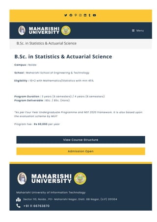 B.Sc. in Statistics & Actuarial Science
B.Sc. in Statistics & Actuarial Science
Campus : Noida
School : Maharishi School of Engineering & Technology
Eligibility : 10+2 with Mathematics/Statistics with min 45%
Program Duration : 3 years (6 semesters) / 4 years (8 semesters)
Program Deliverable : BSc. / BSc. (Hons)
*As per Four Year Undergraduate Programme and NEP 2020 framework. It is also based upon
the evaluation scheme by MUIT
Program Fee : Rs 60,000 per year
View Course Structure
Admission Open
Maharishi University of Information Technology
Sector 110, Noida , PO- Maharishi Nagar, Distt. GB Nagar, (U.P) 201304

+91 11 66763870

      
 Menu
 