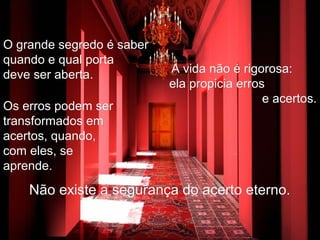 O grande segredo é saberO grande segredo é saber
quando e qual portaquando e qual porta
deve ser aberta.deve ser aberta. A vida não é rigorosa:A vida não é rigorosa:
ela propicia errosela propicia erros
e acertos.e acertos.
Os erros podem serOs erros podem ser
transformados emtransformados em
acertos, quando,acertos, quando,
com eles, secom eles, se
aprende.aprende.
Não existe a segurança do acerto eterno.Não existe a segurança do acerto eterno.
 