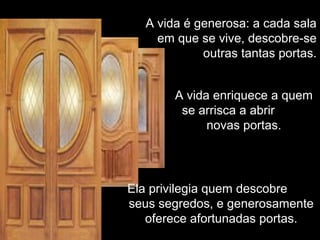 A vida é generosa: a cada salaA vida é generosa: a cada sala
em que se vive, descobre-seem que se vive, descobre-se
outras tantas portas.outras tantas portas.
A vida enriquece a quemA vida enriquece a quem
se arrisca a abrirse arrisca a abrir
novas portas.novas portas.
Ela privilegia quem descobreEla privilegia quem descobre
seus segredos, e generosamenteseus segredos, e generosamente
oferece afortunadas portas.oferece afortunadas portas.
 