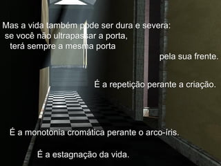 Mas a vida também pode ser dura e severa:Mas a vida também pode ser dura e severa:
se você não ultrapassar a porta,se você não ultrapassar a porta,
terá sempre a mesma portaterá sempre a mesma porta
pela sua frente.pela sua frente.
É a estagnação da vida.É a estagnação da vida.
É a monotonia cromática perante o arco-íris.É a monotonia cromática perante o arco-íris.
É a repetição perante a criação.É a repetição perante a criação.
 