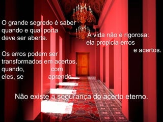 O grande segredo é saber quando e qual porta  deve ser aberta. A vida não é rigorosa:  ela propicia erros  e acertos. Os erros podem ser transformados em acertos, quando,  com eles, se  aprende. Não existe a segurança do acerto eterno. 