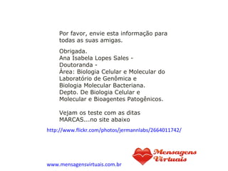 Obrigada. Ana Isabela Lopes Sales - Doutoranda - Área: Biologia Celular e Molecular do Laboratório de Genômica e Biologia Molecular Bacteriana. Depto. De Biologia Celular e Molecular e Bioagentes Patogênicos. Vejam os teste com as ditas MARCAS...no site abaixo     http://www.flickr.com/photos/jermannlabs/2664011742/ www.mensagensvirtuais.com.br Por favor, envie esta informação para todas as suas amigas. 