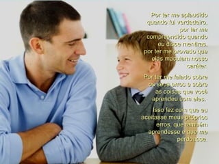 Por ter me aplaudido quando fui verdadeiro, por ter me compreendido quando eu disse mentiras, por ter me provado que elas maculam nosso caráter. Por ter me falado sobre os seus erros e sobre as coisas que você aprendeu com eles.  Isso fez com que eu aceitasse meus próprios erros, que também aprendesse e que me perdoasse. 