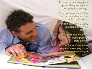 Por prestar-me atenção e gastar tão grande parte do seu tempo comigo. Isso levou-me a acreditar que sou importante e que tenho muito valor. Por agir sempre do modo que desejou que eu agisse. Foi assim que você me deu um modelo positivo para seguir. Por confiar em mim e me respeitar mesmo quando eu era menor do que você. 