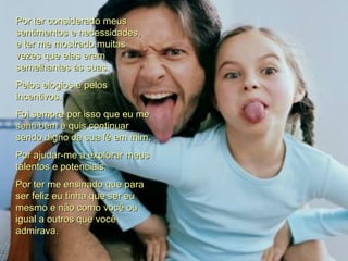 Por ter considerado meus sentimentos e necessidades, e ter me mostrado muitas vezes que elas eram semelhantes às suas. Pelos elogios e pelos incentivos. Foi sempre por isso que eu me senti bem e quis continuar sendo digno da sua fé em mim. Por ajudar-me a explorar meus talentos e potenciais. Por ter me ensinado que para ser feliz eu tinha que ser eu mesmo e não como você ou igual a outros que você admirava.  