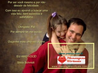 Por ser você mesmo e por não desistir da felicidade. Com isso eu aprendi a buscar uma vida feliz, bem sucedida e satisfatória. Obrigado, Pai Por sempre ter me ouvido. Ouça-me mais uma vez agora: EU AMO VOCÊ! 00 00 00 00 00 00 00 00 00 00 00  Silvia Schmidt Música : Helmut Zacharias - You made me love you Montagem : [email_address] www.pranos.com.br www.mensagensvirtuais.com.br 