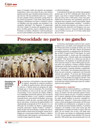 Capa
48 DBO março 2018
pastos. O tamanho médio dos piquetes nas pastagens
temporárias é duas vezes maior do que o dos maiores
piquetes perenes, que a fazenda maneja durante a esta-
ção chuvosa. Há uma justificativa para isso. “A partir
de maio, quando começa a desmama, consigo fazer lo-
tes maiores de bezerras. Como tenho oferta grande de
forragem e bebedouros em todos os módulos, é possí-
vel trabalhar com lotes grandes sem prejudicar o de-
sempenho individual”, diz Segantini. A organização
dos lotes é rígida. Os animais são agrupados por cate-
goria: novilhas, garrotes, touros e animais de descarte.
O manejo, no entanto, é dinâmico. Cada lote pode girar
em um ou dois módulos, de acordo com a época do ano
e a oferta de forragem.
A transferência de parte dos animais das pastagens
perenes para as de ILP é definida pela oferta de for-
ragem, o que torna o manejo bastante dinâmico. “Em
anos que chove mais e sobra pasto, coloco uma quan-
tidade maior de bovinos, mas, geralmente, priorizo as
categorias mais exigentes, como as precocinhas, algum
lote de bezerros desmamados, tourinhos”. A entrada e
saída dos animais dos piquetes, em ambas as áreas, é
determinada pela altura-alvo da forrageira (veja qua-
dro na página anterior). A taxa de lotação nas águas
é de 3,5 UA/ha e na seca, de 1,15 UA/ha, média anual
de 2,5 UA/ha.
P
ara encurtar o ciclo produtivo e dar mais liquidez
ao negócio, alicerçado na venda de tourinhos e
no abate de machos inteiros, além da reposição
de matrizes, a TopGen adota um programa de suple-
mentação que se inicia na desmama. Por recomenda-
ção do Qualitas, as crias ao pé da vaca não recebem
creep-feeding. “Com o processo de seleção, melhora-
mos a habilidade materna das matrizes, por isso não há
necessidade de utilizar o creep”, justifica o veterinário
Leonardo Souza, sócio-diretor do Qualitas. Assim que
desmamam, a partir de maio, com peso médio de 200
kg aos sete meses, os bezerros são suplementados com
sal proteinado na proporção de 0,2% do peso vivo, ou
400 g/dia. De novembro em diante a suplementação,
crescente, passa para 1 kg/dia. O plano é “acelerar” o
ganho de peso da recria durante a estação das chuvas,
aproveitando a oferta maior de forragem. Apesar da es-
tratégia ser a mesma para machos e fêmeas, o objetivo
é diferente para cada categoria e está diretamente rela-
cionado à etapa seguinte da criação.
As bezerras, desmamadas a partir de maio, estarão,
no final do ano, com idade e peso adequado (em torno
de 270 kg) para entrar na estação de monta, que vai de
novembro a fevereiro (90 dias). Depois de passarem
por indução hormonal, as superprecoces são insemina-
das via IATF. O toque é feito 35 dias depois. As vazias
são ressincronizadas e, mesmo que não emprenhem,
são mantidas, pois a fazenda ainda está recompondo
seu plantel. “Este deverá ser o último ano que não as
descartaremos”, diz Segantini.As novilhas que dão po-
sitivo precisam atingir ao menos 400 kg para que pos-
sam parir com segurança e tenham condição corporal
mínima para reconceber na estação de monta seguinte.
Até o ano passado, a fazenda mantinha a suplementa-
ção das “precocinhas” até a desmama da primeira cria.
Neste ano, por economia, o suplemento será fornecido
somente até a parição. “É um teste que faremos para
ver os resultados”, diz.Asuplementação custa R$ 0,80/
cab/dia. A taxa de prenhez da categoria é de 60%. Para
os machos, a meta é colocar de 150 a 180 kg durante a
recria para que estejam prontos para entrar no confina-
mento na seca seguinte.
Confinamento e sequestro
Última etapa do sistema produtivo, o confinamen-
to começa em junho e vai até novembro. Esses cinco
meses, no entanto, não são reservados apenas à termi-
nação, feita em apenas um giro. A estrutura, composta
por 18 currais, separados em três módulos (seis pique-
tes cada), atende também os bezerros, estratégia co-
nhecida como “sequestro”. Assim como acontece com
a soja, as áreas de pastagem rotacionada e de ILP, esses
dois modelos de confinamento se integram ao mane-
jo da fazenda de forma bastante dinâmica. A primeira
categoria a ser fechada é a das vacas vazias, que não
emprenharam na estação de monta (o toque é feito em
abril). No seu encalço vêm os bois, com idade entre
18 e 20 meses, que entram no confinamento pesando
13-14@. No ano passado foram abatidas 350 vacas de
descarte e 300 machos que não passaram pelo crivo de
Precocidade no parto e no gancho
Precocinhas são
inseminadas
pela primeira
vez aos 14
meses.
josémariamatos
 