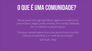 o que é uma comunidade? 
! 
! 
Natural, quase como algo espontâneo. Ligada a circunstâncias em 
comum (bairro, religião, partido, empresa, time, família). Deliberada, 
por um indivíduo ou pequeno grupo. 
! "Um grupo necessita apenas duas coisas para se tornar uma tribo: 
interesse compartilhado e um modo de comunicação.” 
Seth Godin, Tribes 
 