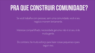 pra que construir comunidade? 
Se você trabalha com pessoas, sem uma comunidade, você e seu 
negócio morrem lentamente. 
! 
Interesse compartilhado, necessidade genuína: não é só seu, é de 
muita gente. 
! 
Do contrário, há muito esforço para fazer coisas pequenas e para 
seguir vivo. 
 