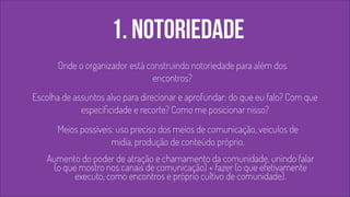 1. notoriedade 
Onde o organizador está construindo notoriedade para além dos 
encontros? 
Escolha de assuntos alvo para direcionar e aprofundar: do que eu falo? Com que 
especificidade e recorte? Como me posicionar nisso? 
! 
! 
Meios possíveis: uso preciso dos meios de comunicação, veículos de 
mídia, produção de conteúdo próprio. 
Aumento do poder de atração e chamamento da comunidade, unindo falar 
(o que mostro nos canais de comunicação) + fazer (o que efetivamente 
executo, como encontros e próprio cultivo de comunidade). 
 