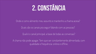 2. constância 
! 
Onde e como alimento meu assunto e mantenho a chama acesa? 
Quais são os canais pra seguir falando com as pessoas? 
Qual é o canal principal, a base de todas as conversas? 
A chama não pode apagar. Tem que ser constantemente alimentada, com 
qualidade e frequência: online e offline. 
 