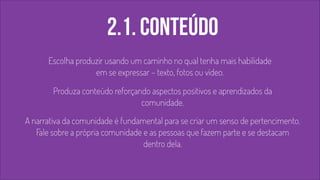 2.1. conteúdo 
! 
Escolha produzir usando um caminho no qual tenha mais habilidade 
em se expressar – texto, fotos ou vídeo. 
Produza conteúdo reforçando aspectos positivos e aprendizados da 
comunidade. 
A narrativa da comunidade é fundamental para se criar um senso de pertencimento. 
Fale sobre a própria comunidade e as pessoas que fazem parte e se destacam 
dentro dela. 
 