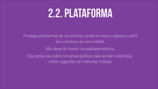 2.2. PLATAFORMA 
! 
Privilegie plataformas de uso intuitivo, tendo em vista o objetivo e perfil 
dos membros da comunidade. 
Não deixe de investir na qualidade estética. 
Faça pesquisas e abra conversas públicas para sondar a satisfação, 
colher sugestões de melhorias. Interaja. 
! 
 