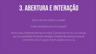 3. abertura e interação 
! 
Qual o nível de contato e conexão? 
! 
Existe canal aberto de comunicação? 
! 
One to many é diferente de many to many. É preciso sair do um a um (emails, 
por ex) e possibilitar/fomentar interação constante das pessoas (caixa de 
comentários, fórum, grupo). Assim a peteca nunca cai. 
 