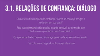 3.1. relações de confiança: diálogo 
Como se cultiva relações de confiança? Como se encoraja amigos a 
voltarem em sua casa? 
Faça tudo de maneira tão pública quanto possível, ou de modo que 
não fosse um problema caso fosse público. 
Ou apenas tenha bom-senso e ofereça generosidade, além do esperado. 
Se coloque no lugar do outro e seja atencioso. 
 