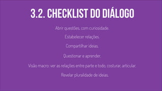 3.2. checklist do diálogo 
Abrir questões, com curiosidade. 
Estabelecer relações. 
Compartilhar ideias. 
Questionar e aprender. 
Visão macro: ver as relações entre parte e todo, costurar, articular. 
Revelar pluralidade de ideias. 
 