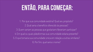 então, para começar: 
1. Por que sua comunidade existiria? Qual seu propósito? 
2. Qual seria o benefício oferecido às pessoas? 
3. Quem seriam as pessoas que gostariam/deveriam participar? 
4. Em qual ou quais plataformas sua comunidade estaria presente? 
5. O que tornaria sua comunidade única em relação a outras similares? 
6. Por fim, qual seria o nome? 
 