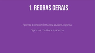 1. regras gerais 
Aprenda a conduzir de maneira saudável, orgânica. 
Siga firme: constância e paciência. 
 