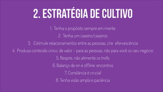2. estratégia de cultivo 
1. Tenha o propósito sempre em mente 
2. Tenha um caseiro/caseiros 
3. Estimule relacionamentos entre as pessoas, crie efervescência 
4. Produza conteúdo único, de valor – para as pessoas, não para você ou seu negócio 
5. Respire, não alimente os trolls 
6. Balanço de on e offline: encontros 
7. Constância é crucial 
8. Tenha visão ampla e paciência 
! 
 