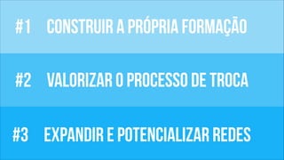 #1 Construir a Própria Formação 
#2 Valorizar o Processo de Troca 
#3 Expandir e Potencializar Redes 
 