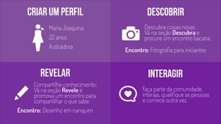 Criar um perfil descobrir 
Descubra coisas novas: 
Vá na seção Descubra e 
procure um encontro bacana. 
Maria Joaquina 
22 anos 
Ilustradora 
Encontro: Fotografia para iniciantes 
Revelar interagir 
Compartilhe conhecimento: 
Vá na seção Revele e 
promova um encontro para 
compartilhar o que sabe. 
Encontro: Desenho em nanquim 
Faça parte da comunidade. 
interaja, qualifique as pessoas 
e comece outra vez. 
 