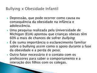  Depressão, que pode ocorrer como causa ou
consequência da obesidade na infância e
adolescência.
 Uma pesquisa realizada pela Universidade de
Michigan (EUA) apontou que crianças obesas têm
60% a mais de chances de sofrer bullying;
 É de suma importância o esclarecimento familiar
sobre o bullying assim como o apoio durante a fase
da obesidade e a perda de peso;
 Outro fator necessário é o contato com os
professores para saber o comportamento e a
interação dos filhos com os colegas.
 