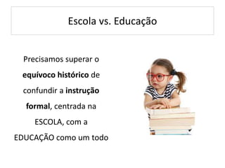Escola vs. Educação
Precisamos superar o
equívoco histórico de
confundir a instrução
formal, centrada na
ESCOLA, com a
EDUCAÇÃO como um todo
 