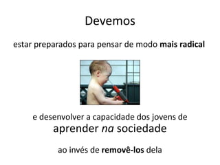Devemos
estar preparados para pensar de modo mais radical
e desenvolver a capacidade dos jovens de
aprender na sociedade
ao invés de removê-los dela
 