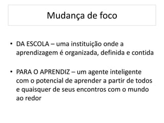 Mudança de foco
• DA ESCOLA – uma instituição onde a
aprendizagem é organizada, definida e contida
• PARA O APRENDIZ – um agente inteligente
com o potencial de aprender a partir de todos
e quaisquer de seus encontros com o mundo
ao redor
 