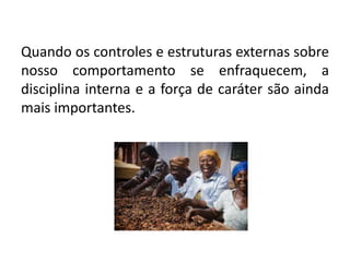 Quando os controles e estruturas externas sobre
nosso comportamento se enfraquecem, a
disciplina interna e a força de caráter são ainda
mais importantes.
 