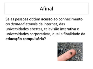 Afinal
Se as pessoas obtêm acesso ao conhecimento
on demand através da internet, das
universidades abertas, televisão interativa e
universidades corporativas, qual a finalidade da
educação compulsória?
 