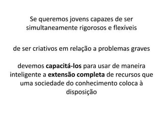 Se queremos jovens capazes de ser
simultaneamente rigorosos e flexíveis
de ser criativos em relação a problemas graves
devemos capacitá-los para usar de maneira
inteligente a extensão completa de recursos que
uma sociedade do conhecimento coloca à
disposição
 