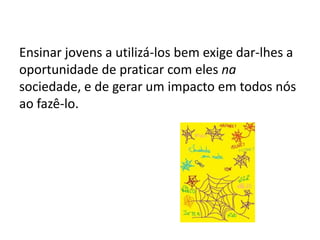 Ensinar jovens a utilizá-los bem exige dar-lhes a
oportunidade de praticar com eles na
sociedade, e de gerar um impacto em todos nós
ao fazê-lo.
 
