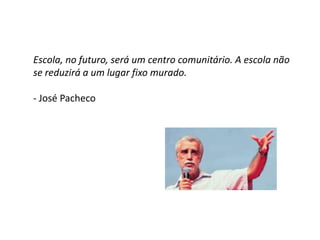 Escola, no futuro, será um centro comunitário. A escola não
se reduzirá a um lugar fixo murado.
- José Pacheco
 
