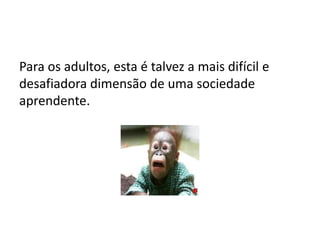 Para os adultos, esta é talvez a mais difícil e
desafiadora dimensão de uma sociedade
aprendente.
 