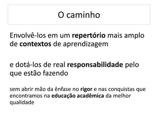 O caminho
Envolvê-los em um repertório mais amplo
de contextos de aprendizagem
e dotá-los de real responsabilidade pelo
que estão fazendo
sem abrir mão da ênfase no rigor e nas conquistas que
encontramos na educação acadêmica da melhor
qualidade
 