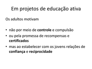 Em projetos de educação ativa
Os adultos motivam
• não por meio de controle e compulsão
• ou pela promessa de recompensas e
certificados
• mas ao estabelecer com os jovens relações de
confiança e reciprocidade
 