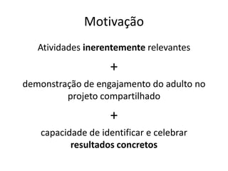 Motivação
Atividades inerentemente relevantes
+
demonstração de engajamento do adulto no
projeto compartilhado
+
capacidade de identificar e celebrar
resultados concretos
 