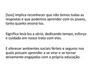 [Isso] implica reconhecer que não temos todas as
respostas e que podemos aprender com os jovens,
tanto quanto ensiná-los.
Significa levá-los a sério, dedicando tempo, esforço
e cuidado em nosso trato com eles.
E oferecer ambientes sociais férteis e seguros nos
quais possam aprender a se virar e se tornar
ativamente engajados com a própria educação.
 