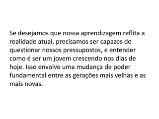 Se desejamos que nossa aprendizagem reflita a
realidade atual, precisamos ser capazes de
questionar nossos pressupostos, e entender
como é ser um jovem crescendo nos dias de
hoje. Isso envolve uma mudança de poder
fundamental entre as gerações mais velhas e as
mais novas.
 