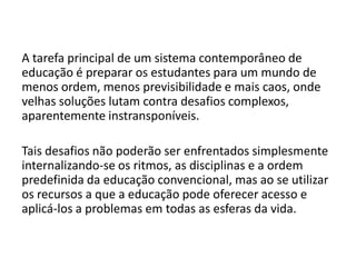 A tarefa principal de um sistema contemporâneo de
educação é preparar os estudantes para um mundo de
menos ordem, menos previsibilidade e mais caos, onde
velhas soluções lutam contra desafios complexos,
aparentemente instransponíveis.
Tais desafios não poderão ser enfrentados simplesmente
internalizando-se os ritmos, as disciplinas e a ordem
predefinida da educação convencional, mas ao se utilizar
os recursos a que a educação pode oferecer acesso e
aplicá-los a problemas em todas as esferas da vida.
 